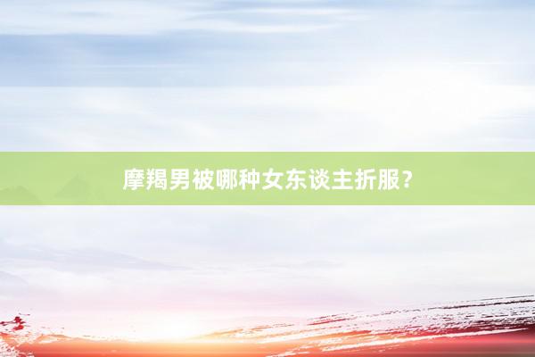 摩羯男被哪种女东谈主折服？